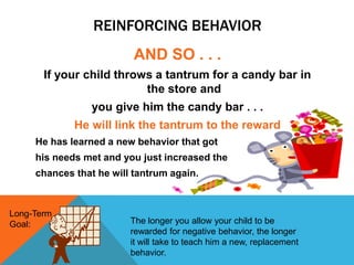REINFORCING BEHAVIOR
AND SO . . .
If your child throws a tantrum for a candy bar in
the store and
you give him the candy bar . . .
He will link the tantrum to the reward
He has learned a new behavior that got
his needs met and you just increased the
chances that he will tantrum again.
Long-Term
Goal: The longer you allow your child to be
rewarded for negative behavior, the longer
it will take to teach him a new, replacement
behavior.
 
