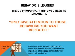 BEHAVIOR IS LEARNED
THE MOST IMPORTANT THING YOU NEED TO
REMEMBER IS:
“ONLY GIVE ATTENTION TO THOSE
BEHAVIORS YOU WANT
REPEATED.”
Long-Term
Goal:
One of our goals as parents should be to
make sure that our children understand the
importance of using appropriate behaviors
to get their needs met.
 
