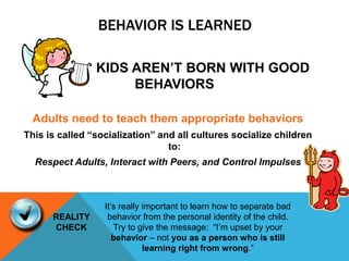 BEHAVIOR IS LEARNED
KIDS AREN’T BORN WITH GOOD
BEHAVIORS
Adults need to teach them appropriate behaviors
This is called “socialization” and all cultures socialize children
to:
Respect Adults, Interact with Peers, and Control Impulses
REALITY
CHECK
It’s really important to learn how to separate bad
behavior from the personal identity of the child.
Try to give the message: “I’m upset by your
behavior – not you as a person who is still
learning right from wrong.”
 