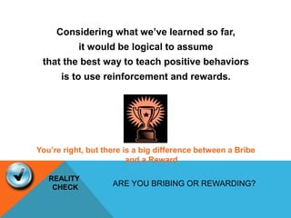 Considering what we’ve learned so far,
it would be logical to assume
that the best way to teach positive behaviors
is to use reinforcement and rewards.
You’re right, but there is a big difference between a Bribe
and a Reward
ARE YOU BRIBING OR REWARDING?
REALITY
CHECK
 