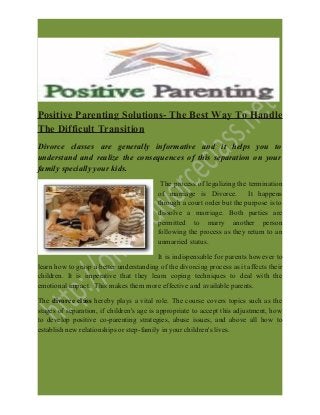 Positive Parenting Solutions- The Best Way To Handle
The Difficult Transition
Divorce classes are generally informative and it helps you to
understand and realize the consequences of this separation on your
family specially your kids.
The process of legalizing the termination
of marriage is Divorce. It happens
through a court order but the purpose is to
dissolve a marriage. Both parties are
permitted to marry another person
following the process as they return to an
unmarried status.
It is indispensable for parents however to
learn how to grasp a better understanding of the divorcing process as it affects their
children. It is imperative that they learn coping techniques to deal with the
emotional impact. This makes them more effective and available parents.
The divorce class hereby plays a vital role. The course covers topics such as the
stages of separation, if children's age is appropriate to accept this adjustment, how
to develop positive co-parenting strategies, abuse issues, and above all how to
establish new relationships or step-family in your children's lives.
 