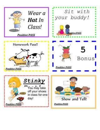 Positive PASS 
Sit with 
your buddy! 
Positive PASS 
Positive PASS 
Positive PASS 
Homework Pass!! 
Stinky 
Feet! 
Positive PASS 
5 
Bonus 
Points! 
! 
Wear a 
Hat In 
Class! 
You may take 
off your shoes 
in class for one 
day! Show and Tell! 
Positive PASS 
 