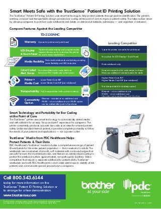 HC-385-0614 1,000
Call 800.543.6144
today for more information on the
TrustSense™
Patient ID Printing Solution or
to arrange for a free demonstration.
www.trustsense.com
Product names, company names, marks, logos, and symbols mentioned herein
are trademarks or registered trademarks of PDC Healthcare and Brother.
Smart Technology and Portability for Bar Coding
at the Point of Care
The TrustSense™
printer uses smart technology to automatically detect media
and self-calibrate for an easy “drop and print” experience for caregivers. The
printer consistently produces accurate bar code scan rates for ensured patient
safety. Unlike standard thermal printers, it provides complete portability to follow
the needs of your patients and applications — not a power outlet.
TrustSense™
Media from PDC Healthcare Helps
Protect Patients & Their Data
PDC Healthcare’s TrustSense™
media includes a comprehensive range of patient
ID wristbands for the entire patient population — from newborns to adults. The
wristbands are constructed of smooth, soft materials with contoured edges that
are safe for even the most delicate skin, and feature an antimicrobial coating to
protect the wristband surface against tested, non-pathogenic bacteria. Unlike
competitors that require a separate wristband for patient alerts, TrustSense™
wristbands work with PDC Healthcare’s color-coded alert snaps to identify at-risk
patients and communicate special precautions to caregivers.
Smart Meets Safe with the TrustSense™
Patient ID Printing Solution
Compare Features Against the Leading Competitor
Leading Competitor
TD-2130NHC
1-year for printer, 6-months for print head
No option for LCD Display / Touch Panel
Prints wristband only
Does not support color code snaps or clasps
Must use additional colored bands for alerts
Higher Printer Cost ASP
Higher Media Cost ASP (per wristband)
Not transportable (no battery option)
Ethernet – at an additional cost
WLAN – at an additional cost
Either option must be decided at the point of purchase.
Warranty 2-years for printer and print head
LCD Display
& Touch Panel
Optional backlit display and programmable
keypad allows user to customize the printer
for use in many applications
Media flexibility
Prints both wristbands and labels, providing
more flexibility and SKU reduction
Color-Coded
Alert Snaps
Accommodates color code alerts on
bands via PDC Healthcare’s alert snaps
Printer +
Media Cost
Lower Printer Cost ASP
Lower Media Cost ASP (per wristband)
Transportability Fully transportable (with optional battery)
Connectivity
Option
Ethernet – included at no additional cost
WLAN – at an additional cost. WLAN option
can be added after point of purchase.
The TrustSense™
Patient ID Printing Solution uses smart technology to help protect patients through positive identification. The printer’s
wireless, compact and transportable design provides bar coding at the point of care to improve patient safety. This helps reduce errors
by allowing caregivers to print bar code wristbands and labels on demand at bedside, admissions — and anywhere in between.
 