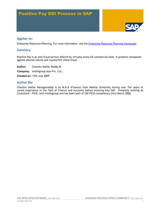 Positive Pay EDI Process in SAP
Applies to:
Enterprise Resource Planning. For more information, visit the Enterprise Resource Planning homepage.
Summary
Positive Pay is an anti-fraud service offered by virtually every US commercial bank. It protects companies
against altered checks and counterfeit check fraud.
Author: Chandra Sekhar Reddy.M
Company: Intelligroup Asia Pvt. Ltd.,
Created on: 19th July 2009
Author Bio
Chandra Sekhar Marappareddy is an M.B.A (Finance) from Madras University having over Ten years of
varied experience in the field of Finance and Accounts before entering into SAP. Presently working as
Consultant - FICO, with Intelligroup and has been part of SAP FICO competency since March 2006.
SAP DEVELOPER NETWORK | sdn.sap.com BUSINESS PROCESS EXPERT COMMUNITY | bpx.sap.com
© 2008 SAP AG 1
 