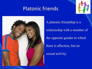 Platonic friends
A platonic friendship is a
relationship with a member of
the opposite gender in which
there is affection, but no
sexual activity.
 