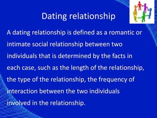 Dating relationship
A dating relationship is defined as a romantic or
intimate social relationship between two
individuals that is determined by the facts in
each case, such as the length of the relationship,
the type of the relationship, the frequency of
interaction between the two individuals
involved in the relationship.
 