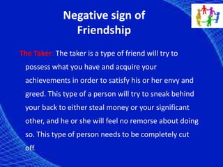 Negative sign of
Friendship
The Taker: The taker is a type of friend will try to
possess what you have and acquire your
achievements in order to satisfy his or her envy and
greed. This type of a person will try to sneak behind
your back to either steal money or your significant
other, and he or she will feel no remorse about doing
so. This type of person needs to be completely cut
off.
 