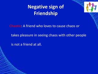 Negative sign of
Friendship
Chaotic: A friend who loves to cause chaos or
takes pleasure in seeing chaos with other people
is not a friend at all.
 