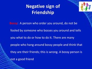 Negative sign of
Friendship
Bossy: A person who order you around, do not be
fooled by someone who bosses you around and tells
you what to do or how to do it. There are many
people who hang around bossy people and think that
they are their friends; this is wrong. A bossy person is
not a good friend
 