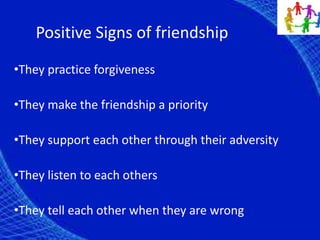 Positive Signs of friendship
•They practice forgiveness
•They make the friendship a priority
•They support each other through their adversity
•They listen to each others
•They tell each other when they are wrong
 