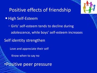 Positive effects of friendship
High Self-Esteem
◦ Girls’ self-esteem tends to decline during
adolescence, while boys’ self-esteem increases
Self identity strengthen
Love and appreciate their self
Know when to say no
•Positive peer pressure
 