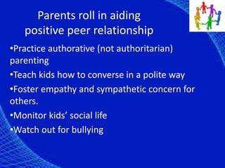 Parents roll in aiding
positive peer relationship
•Practice authorative (not authoritarian)
parenting
•Teach kids how to converse in a polite way
•Foster empathy and sympathetic concern for
others.
•Monitor kids’ social life
•Watch out for bullying
 
