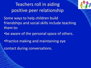 Teachers roll in aiding
positive peer relationship
Some ways to help children build
friendships and social skills include teaching
them to:
•be aware of the personal space of others.
•Practice making and maintaining eye
contact during conversations.
.
 
