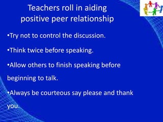 Teachers roll in aiding
positive peer relationship
•Try not to control the discussion.
•Think twice before speaking.
•Allow others to finish speaking before
beginning to talk.
•Always be courteous say please and thank
you.
 