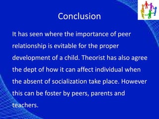 Conclusion
It has seen where the importance of peer
relationship is evitable for the proper
development of a child. Theorist has also agree
the dept of how it can affect individual when
the absent of socialization take place. However
this can be foster by peers, parents and
teachers.
 