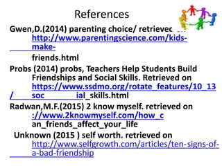 References
Gwen,D.(2014) parenting choice/ retrieved on
http://www.parentingscience.com/kids-
make-
friends.html
Probs (2014) probs, Teachers Help Students Build
Friendships and Social Skills. Retrieved on
https://www.ssdmo.org/rotate_features/10_13
/ soc ial_skills.html
Radwan,M.F.(2015) 2 know myself. retrieved on
://www.2knowmyself.com/how_c
an_friends_affect_your_life
Unknown (2015 ) self worth. retrieved on
http://www.selfgrowth.com/articles/ten-signs-of-
a-bad-friendship
 