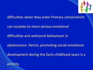 difficulties when they enter Primary schoolwhich
can escalate to more serious emotional
difficulties and antisocial behaviours in
adolescence. Hence, promoting social-emotional
development during the Early childhood years is a
priority.
 