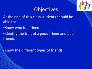 Objectives
At the end of this class students should be
able to:
•Know who is a friend
•Identify the trait of a good friend and bad
friends
•Know the different types of friends
 