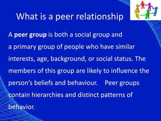 What is a peer relationship
A peer group is both a social group and
a primary group of people who have similar
interests, age, background, or social status. The
members of this group are likely to influence the
person’s beliefs and behaviour.[1] Peer groups
contain hierarchies and distinct patterns of
behavior.
 