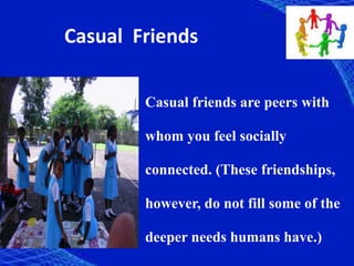 Casual Friends
Casual friends are peers with
whom you feel socially
connected. (These friendships,
however, do not fill some of the
deeper needs humans have.)
 