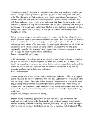 Throughout the year, it’s important to collect information about your employees, including their
specific accomplishments, performance problems, progress in their development, and current
skills. This information will help you form a more objective evaluation of your employee. For
example, every time your employee does something well, goes to a training, develops a new
skill, has a performance issue, or goes above and beyond their duties, log the behavior, result,
and cause (if known) in a diary for future reference. This will make completing your employee’s
performance review much easier and accurate. Nothing is more frustrating to an employee than a
manager who doesn’t have all of his/her facts straight or evaluates them too subjectively.
Deemphasize ratings.
Ratings can serve a purpose in the performance review process, but the focus of a performance
review discussion should not be where the employee fell on the Likert scale or how the employee
ranks compared to other employees. Employees can often get caught up in how they were rated
and miss the bigger picture of the conversation. The performance discussion can quickly become
an argument about differing opinions on ratings and this isn’t productive for either party.
Additionally, remember that a manager’s core purpose in the performance management process
isn’t to judge, but rather coach to improve performance.
Uncover causes of high performance.
A fair performance review should uncover an employee’s areas of high performance throughout
the year and the causes of why the employee performed well on those tasks or projects. By
identifying an employee’s successes and reasons for their success, you can better understand the
factors that lead an employee to perform well, and maximize these factors in the future by
recreating conditions that facilitate great performance.
Focus on improvement.
Another core purpose of a performance review is to improve performance. This rarely happens
just by criticizing the employee and telling them what they need to improve. In fact, you’ll often
find that employees don’t know where to start to improve, so there needs to be additional work,
help, coaching, and development to close the performance gap that exists and to enhance and
broaden skills. The performance review discussion should explore ways to close those gaps and
expand skill sets, and discuss barriers to employees’ success as well as how those can be bridged
or alleviated.
Suggest ways employees can learn and develop.
Explore learning and training opportunities and look for ways to align development with
employees’ preferred learning styles. For example, some employees respond better to reading
material, attending workshops, mentoring, or on-the-job training. The key is to find and suggest
effective ways that employees like to learn and use these to encourage skill development. Map
 