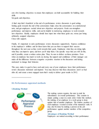 out a few learning objectives to ensure that employees are held accountable for building their
skills.
Set goals and objectives.
A final step that’s beneficial at the end of a performance review discussion is goal setting.
Setting goals towards the end of the conversation helps close the conversation on a motivational
note, and get employees excited about new objectives and projects. Goals can strengthen
performance and improve skills, and can be helpful in motivating employees to work towards
new objectives. Ideally, employees should have input into what these goals are, versus just being
arbitrarily assigned objectives.
Close with support.
Finally, it’s important to end a performance review discussion supportively. Express confidence
in the employee’s abilities and let them know that you are there to support their success
throughout the next year as they work towards their goals. Emphasize what they are doing right,
what they can improve upon, and how you’ll help them. Cite specific ways that you will do this,
and if possible, create a written action plan. Then, be sure to deliver on those promises. Even
when an employee has much to work on, having the support and confidence of their manager can
make all the difference between a negative or positive reaction to the discussion and feeling
motivated to change their behavior.
This year, make it a goal to have each and every one of your employees leave their performance
review discussion motivated and inspired. You may discover that these discussions aren’t so bad
after all, and create a more engaged team that’s ready to deliver great results in 2012.
==================
III. Performance appraisal methods
1.Ranking Method
The ranking system requires the rater to rank his
subordinates on overall performance. This consists in
simply putting a man in a rank order. Under this method,
the ranking of an employee in a work group is done
against that of another employee. The relative position of
each employee is tested in terms of his numerical rank. It
may also be done by ranking a person on his job
performance against another member of the competitive
group.
Advantages of Ranking Method
i. Employees are ranked according to their performance
 