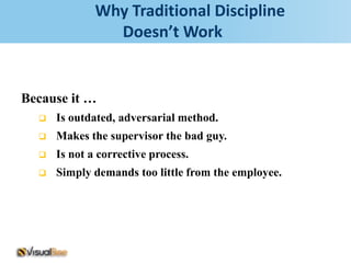 Why Traditional Discipline
                Doesn’t Work


Because it …
     Is outdated, adversarial method.
     Makes the supervisor the bad guy.
     Is not a corrective process.
     Simply demands too little from the employee.
 