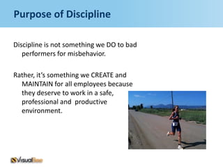 Purpose of Discipline

Discipline is not something we DO to bad
   performers for misbehavior.

Rather, it’s something we CREATE and
  MAINTAIN for all employees because
  they deserve to work in a safe,
  professional and productive
  environment.
 