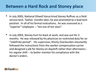 Between a Hard Rock and Stoney place
•   In July 2002, National Oilwell Varco hired Stoney Ruffnec as a field
    service tech. Twelve months later, he was promoted to a lead tech
    position. In all of his formal evaluations, he was assessed as a
    “superior” employee -- “ten out of ten stars”.

•   In July 2003, Stoney hurt his back at work, and was out for 3
    months. He was released by his physician on restricted duty for an
    “indefinite period”. His supervisor, Shorty Overburden reluctantly
    followed the instructions from the worker compensation carrier
    and designed a job for Stoney on dayshift rather than afternoons--
    his regular shift -- to better monitor his compliance with the
    doctor’s orders.
 