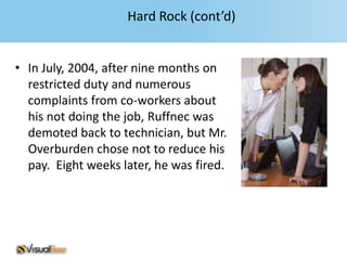 Hard Rock (cont’d)


• In July, 2004, after nine months on
  restricted duty and numerous
  complaints from co-workers about
  his not doing the job, Ruffnec was
  demoted back to technician, but Mr.
  Overburden chose not to reduce his
  pay. Eight weeks later, he was fired.
 