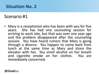 Situation No. 2

Scenario #1
• Mary is a receptionist who has been with you for five
  years. She has had one counseling session for
  arriving to work late, but that was over one year ago
  and the problem disappeared after the counseling
  session. You have heard rumors that Mary is going
  through a divorce. You happen to come back from
  lunch at the same time as Mary and share the
  elevator with her. You smell alcohol on her breath
  and cigarette smoke on her clothes. You are
  immediately concerned.
 