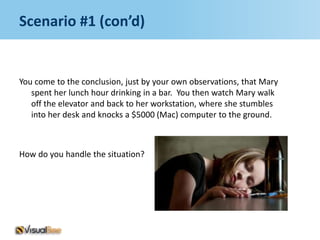 Scenario #1 (con’d)


You come to the conclusion, just by your own observations, that Mary
   spent her lunch hour drinking in a bar. You then watch Mary walk
   off the elevator and back to her workstation, where she stumbles
   into her desk and knocks a $5000 (Mac) computer to the ground.



How do you handle the situation?
 