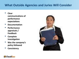 What Outside Agencies and Juries Will Consider

•   Clear
    communications of
    performance
    expectations
•   Documentation
•   Performance
    appraisals /
    Feedback
•   Complete
    investigation
•   Was the company’s
    policy followed
•   Consistency
 