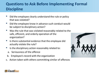 Questions to Ask Before Implementing Formal
Discipline
•   Did the employee clearly understand the rule or policy
    that was violated?
• Did the employee know in advance such conduct would
    be subject to disciplinary action?
• Was the rule that was violated reasonably related to the
    safe, efficient, and orderly operation of the
    organization?
• Is there substantial evidence that the employee did
    actually violate the rule?
• Is the disciplinary action reasonably related to:
  a. Seriousness of the offence
 b. Employee’s record with the organization
c. Action taken with others committing similar of offences
 