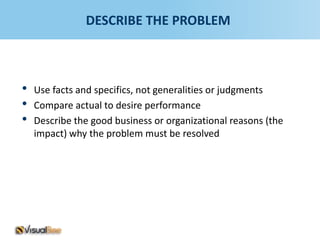 DESCRIBE THE PROBLEM



•   Use facts and specifics, not generalities or judgments
•   Compare actual to desire performance
•   Describe the good business or organizational reasons (the
    impact) why the problem must be resolved
 