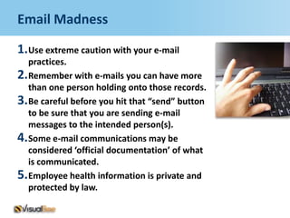 Email Madness

1.Use extreme caution with your e-mail
  practices.
2.Remember with e-mails you can have more
  than one person holding onto those records.
3.Be careful before you hit that “send” button
  to be sure that you are sending e-mail
  messages to the intended person(s).
4.Some e-mail communications may be
  considered ‘official documentation’ of what
  is communicated.
5.Employee health information is private and
  protected by law.
 