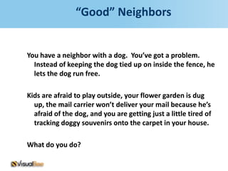 “Good” Neighbors


You have a neighbor with a dog. You’ve got a problem.
  Instead of keeping the dog tied up on inside the fence, he
  lets the dog run free.

Kids are afraid to play outside, your flower garden is dug
  up, the mail carrier won’t deliver your mail because he’s
  afraid of the dog, and you are getting just a little tired of
  tracking doggy souvenirs onto the carpet in your house.

What do you do?
 