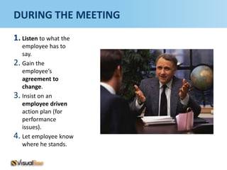 DURING THE MEETING
1. Listen to what the
   employee has to
   say.
2. Gain the
   employee’s
   agreement to
   change.
3. Insist on an
   employee driven
   action plan (for
   performance
   issues).
4. Let employee know
   where he stands.
 