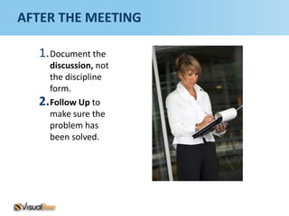 AFTER THE MEETING

  1. Document the
    discussion, not
    the discipline
    form.
  2.Follow Up to
    make sure the
    problem has
    been solved.
 