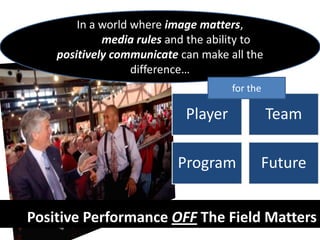 In a world where image matters,
             media rules and the ability to
    positively communicate can make all the
                   difference…
                                     for the

                            Player             Team

                          Program          Future


Positive Performance OFF The Field Matters
 