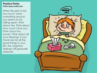 Positive Perks
From Jesus with Love
When life gets to be
too much, when
everything around
you seems to be
falling apart, think
about Me. Think about
how much I love you.
Think about My
power. Think about all
your blessings. If you
thank Me for all the
good things in your
life, the negative
feelings will gradually
dissipate.
 