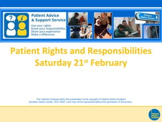 The material contained within this presentation is the copyright of Citizens Advice Scotland
(Scottish charity number SC0 16637 ) and may not be reproduced without the permission of this bureau.
Patient Rights and Responsibilities
Saturday 21st
February
 