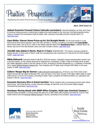 April, 2010 Issue 22

Upbeat Economic Forecast Cheers Colorado Lawmakers: Colorado legislators say they won’t have
to continue cutting services or raising fees to balance the state budget for the next year, and bills proposing further
revenue increases from businesses could be tabled, after receiving a favorable economic forecast March 19.
read more here

Case-Shiller: Denver Home Prices up for 3rd Straight Month: For the third month in a row,
Denver-area home prices showed a year-over-year increase in January, according to the latest S&P/Case-Shiller
Home Prices Index. Out of 20 U.S. cities in the closely watched report from Standard & Poor’s, released March 30,
Denver was one of nine that showed a year-over-year increase in prices. read more here

162,000 Jobs Added in March, Most in 3 Years: WASHINGTON - The nation's economy posted its
largest job gain in three years in March, while the unemployment rate remained at 9.7 percent for the third straight
month. read more here

M&As Rebound: Colorado's deals hit $8.2B in 2010 first quarter: Colorado’s merger-and-acquisition activity rose
in the first quarter, as the market continued to rebound from a slowdown in 2009. A total of 56 deals worth at least
$8.2 billion altogether closed in the first quarter of 2010, according to FactSet Mergerstat LLC, a subsidiary of Norwalk,
Conn.-based FactSet Research Systems Inc. That compares with 47 deals worth at least $199 million in the same
quarter of 2009. read more here

Colliers’ Merger Big for Denver: Colliers Bennett & Kahnweiler Inc. of Denver, one of the metro area’s
largest commercial real estate brokerage firms, soon will have a new name. As part of the deal, Colliers plans to make
metro Denver a hub for the company, according to Dylan Taylor, president of FirstService REA’s U.S. operations and
located in Denver. read more here

Economic Recovery Stirs in Grand Junction: “We’ve certainly seen a turnaround and have been doing
some hiring,” said Linda Spencer, human-resources manager at CoorsTek, one of the Grand Valley’s largest
manufacturing businesses. read more here

Developer Moving Ahead with $80M Office Complex, Hotel near Anschutz Campus: A
Kentucky-based developer is moving ahead with plans for an $80 million office building and hotel for a site on East
Colfax Avenue near the Anschutz Medical Campus in Aurora, according to the company. read more here




                           Insert your logo to the left
                           Realtor Name Here
                           Phone Number
                           Website and Email

                                                                                              www.insiderealestatenews.com
 
