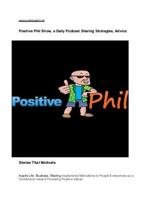 www.positivephil.net
Positive Phil Show, a Daily Podcast Sharing Strategies, Advice
Stories That Motivate
Inspire Life Business. Sharing Inspirational Motivations to People Everywhere as a
Contribution toward Promoting Positive Values.
 