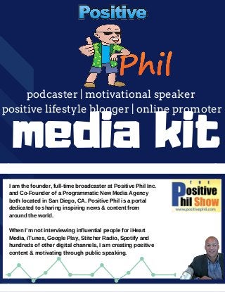 podcaster | motivational speaker
positive lifestyle blogger | online promoter
media kit
I am the founder, full-time broadcaster at Positive Phil Inc.
and Co-Founder of a Programmatic New Media Agency
both located in San Diego, CA. Positive Phil is a portal
dedicated to sharing inspiring news & content from
around the world.
When I’m not interviewing influential people for iHeart
Media, iTunes, Google Play, Stitcher Radio, Spotify and
hundreds of other digital channels, I am creating positive
content & motivating through public speaking.
 