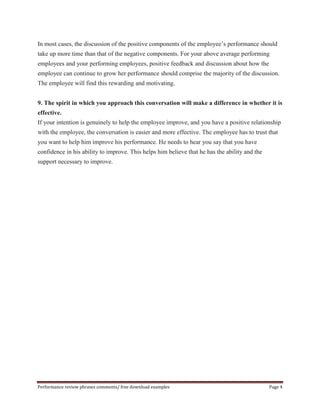 In most cases, the discussion of the positive components of the employee’s performance should 
take up more time than that of the negative components. For your above average performing 
employees and your performing employees, positive feedback and discussion about how the 
employee can continue to grow her performance should comprise the majority of the discussion. 
The employee will find this rewarding and motivating. 
9. The spirit in which you approach this conversation will make a difference in whether it is 
effective. 
If your intention is genuinely to help the employee improve, and you have a positive relationship 
with the employee, the conversation is easier and more effective. The employee has to trust that 
you want to help him improve his performance. He needs to hear you say that you have 
confidence in his ability to improve. This helps him believe that he has the ability and the 
support necessary to improve. 
Performance review phrases comments/ free download examples Page 4 
