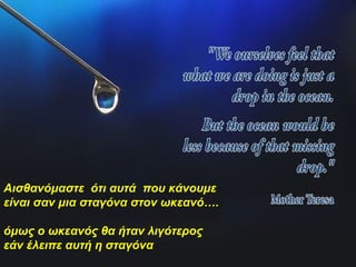 Αισθανόμαστε ότι αυτά που κάνουμε
είναι σαν μια σταγόνα στον ωκεανό….
όμως ο ωκεανός θα ήταν λιγότερος
εάν έλειπε αυτή η σταγόνα
 