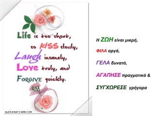 Η ΖΩΗ είναι μικρή,
ΦΙΛΑ αργά,
ΓΕΛΑ δυνατά,
ΑΓΑΠΗΣΕ πραγματικά &
ΣΥΓΧΩΡΕΣΕ γρήγορα
 