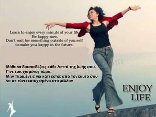 Μάθε να διασκεδάζεις κάθε λεπτό της ζωής σου.
Γίνε ευτυχισμένος τώρα.
Μην περιμένεις για κάτι εκτός από τον εαυτό σου
να σε κάνει ευτυχισμένο στο μέλλον
 