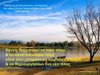 Κανείς δεν μπορεί να πάει πίσω
& να κάνει καινούρια αρχή
αλλά όλοι μπορούν να αρχίσουν σήμερα
& να δημιουργήσουν ένα νέο τέλος
 